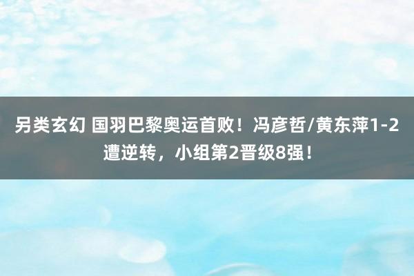 另类玄幻 国羽巴黎奥运首败！冯彦哲/黄东萍1-2遭逆转，小组第2晋级8强！