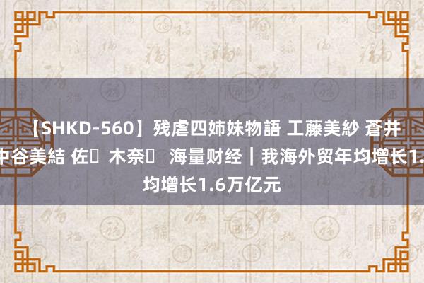 【SHKD-560】残虐四姉妹物語 工藤美紗 蒼井さくら 中谷美結 佐々木奈々 海量财经｜我海外贸年均增长1.6万亿元