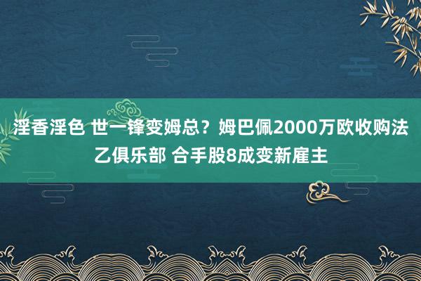 淫香淫色 世一锋变姆总？姆巴佩2000万欧收购法乙俱乐部 合手股8成变新雇主