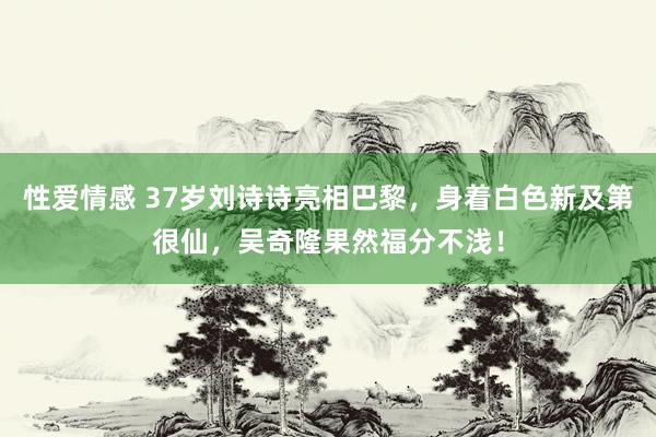 性爱情感 37岁刘诗诗亮相巴黎，身着白色新及第很仙，吴奇隆果然福分不浅！