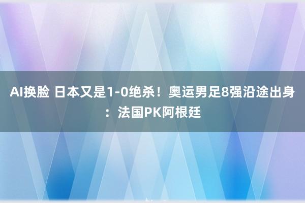 AI换脸 日本又是1-0绝杀！奥运男足8强沿途出身：法国PK阿根廷