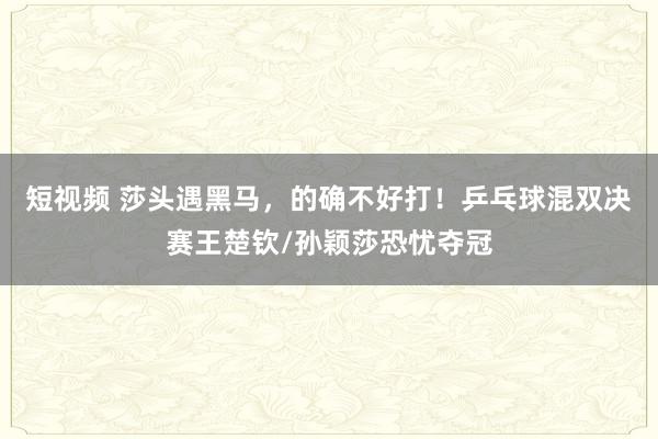 短视频 莎头遇黑马，的确不好打！乒乓球混双决赛王楚钦/孙颖莎恐忧夺冠