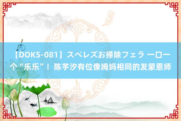 【DOKS-081】スペレズお掃除フェラ 一口一个“乐乐”！陈芋汐有位像姆妈相同的发蒙恩师