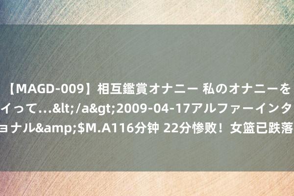 【MAGD-009】相互鑑賞オナニー 私のオナニーを見ながら、あなたもイって…</a>2009-04-17アルファーインターナショナル&$M.A116分钟 22分惨败！女篮已跌落神坛 最大杀器李月汝根底接不到球