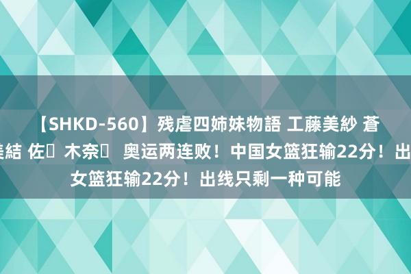 【SHKD-560】残虐四姉妹物語 工藤美紗 蒼井さくら 中谷美結 佐々木奈々 奥运两连败！中国女篮狂输22分！出线只剩一种可能