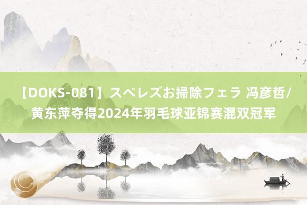 【DOKS-081】スペレズお掃除フェラ 冯彦哲/黄东萍夺得2024年羽毛球亚锦赛混双冠军