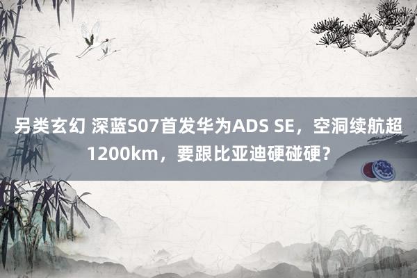 另类玄幻 深蓝S07首发华为ADS SE，空洞续航超1200km，要跟比亚迪硬碰硬？