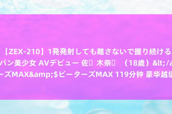 【ZEX-210】1発発射しても離さないで握り続けるチ○ポ大好きパイパン美少女 AVデビュー 佐々木奈々 （18歳）</a>2014-01-15ピーターズMAX&$ピーターズMAX 119分钟 豪华越级远超同级！昊铂HT一挑二比豪华全面占优