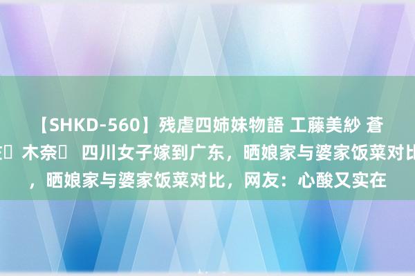 【SHKD-560】残虐四姉妹物語 工藤美紗 蒼井さくら 中谷美結 佐々木奈々 四川女子嫁到广东，晒娘家与婆家饭菜对比，网友：心酸又实在