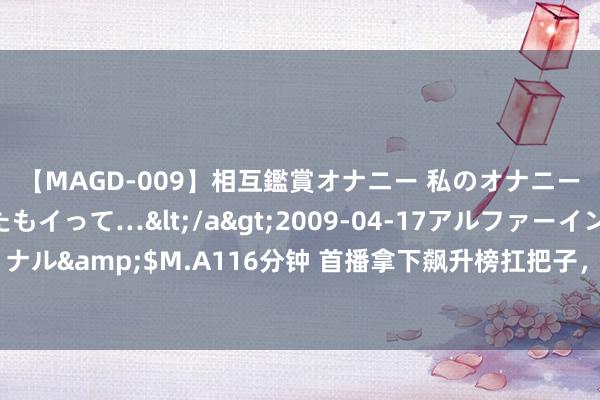 【MAGD-009】相互鑑賞オナニー 私のオナニーを見ながら、あなたもイって…</a>2009-04-17アルファーインターナショナル&$M.A116分钟 首播拿下飙升榜扛把子，网友：本年独一让我熬夜狂追的古装剧