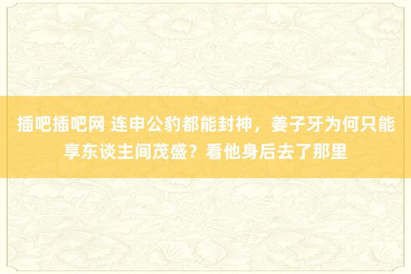 插吧插吧网 连申公豹都能封神，姜子牙为何只能享东谈主间茂盛？看他身后去了那里