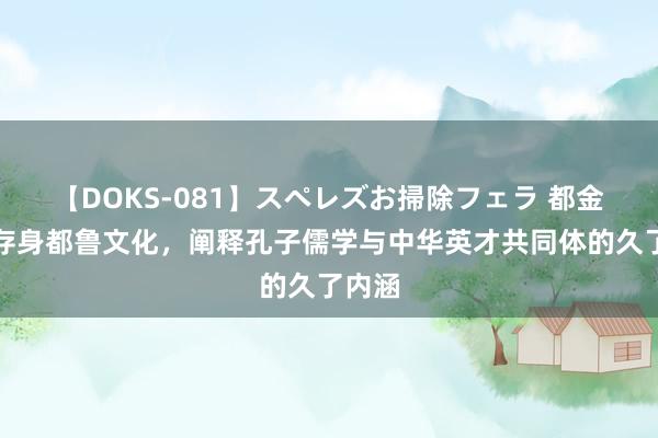 【DOKS-081】スペレズお掃除フェラ 都金江：存身都鲁文化，阐释孔子儒学与中华英才共同体的久了内涵