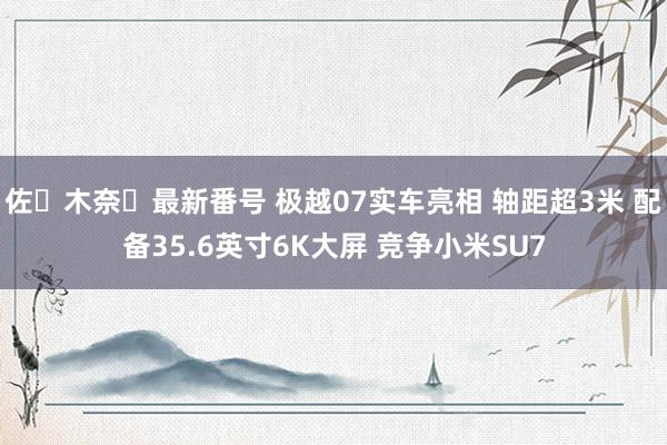 佐々木奈々最新番号 极越07实车亮相 轴距超3米 配备35.6英寸6K大屏 竞争小米SU7