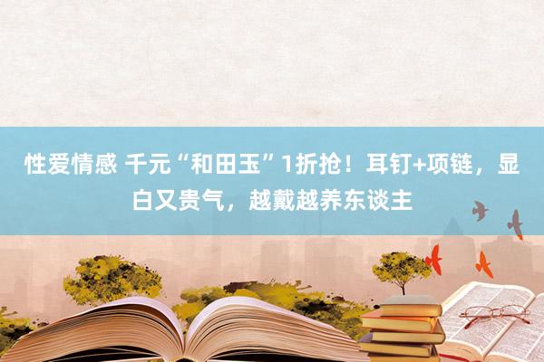 性爱情感 千元“和田玉”1折抢！耳钉+项链，显白又贵气，越戴越养东谈主