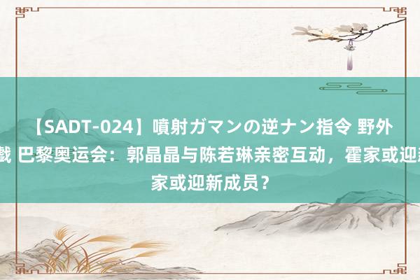 【SADT-024】噴射ガマンの逆ナン指令 野外浣腸悪戯 巴黎奥运会：郭晶晶与陈若琳亲密互动，霍家或迎新成员？