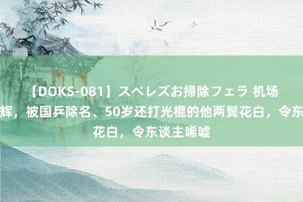 【DOKS-081】スペレズお掃除フェラ 机场偶遇孔令辉，被国乒除名、50岁还打光棍的他两鬓花白，令东谈主唏嘘