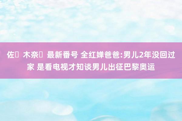 佐々木奈々最新番号 全红婵爸爸:男儿2年没回过家 是看电视才知谈男儿出征巴黎奥运