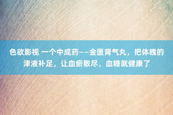 色欲影视 一个中成药——金匮肾气丸，把体魄的津液补足，让血瘀散尽，血糖就健康了