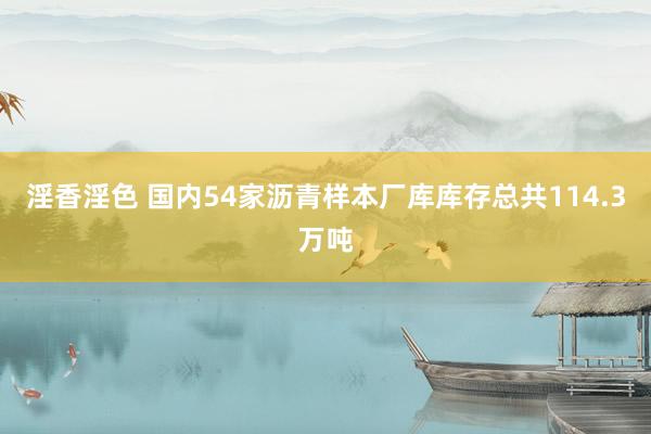 淫香淫色 国内54家沥青样本厂库库存总共114.3万吨