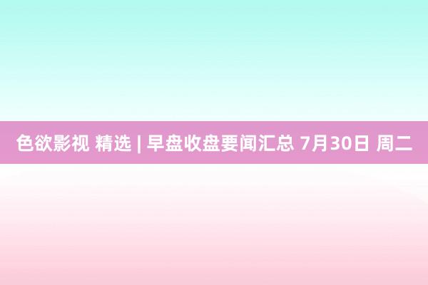 色欲影视 精选 | 早盘收盘要闻汇总 7月30日 周二