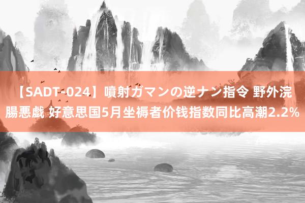 【SADT-024】噴射ガマンの逆ナン指令 野外浣腸悪戯 好意思国5月坐褥者价钱指数同比高潮2.2%