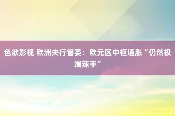 色欲影视 欧洲央行管委：欧元区中枢通胀“仍然极端辣手”