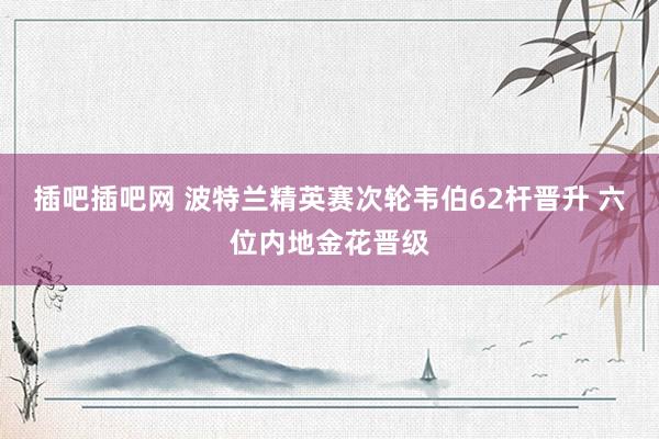 插吧插吧网 波特兰精英赛次轮韦伯62杆晋升 六位内地金花晋级