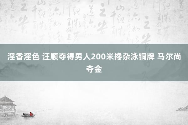 淫香淫色 汪顺夺得男人200米搀杂泳铜牌 马尔尚夺金