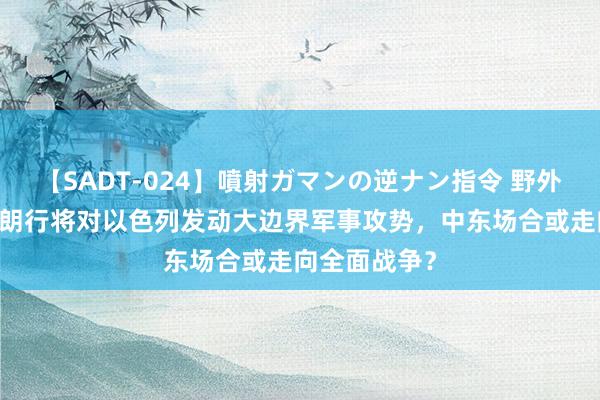 【SADT-024】噴射ガマンの逆ナン指令 野外浣腸悪戯 伊朗行将对以色列发动大边界军事攻势，中东场合或走向全面战争？