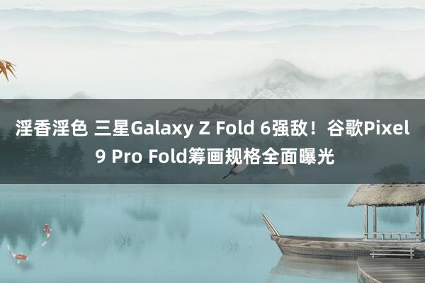 淫香淫色 三星Galaxy Z Fold 6强敌！谷歌Pixel 9 Pro Fold筹画规格全面曝光