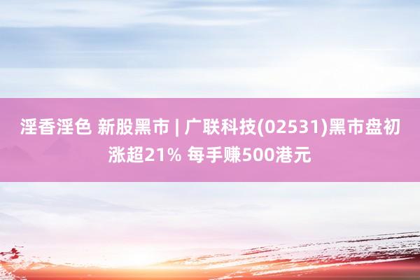 淫香淫色 新股黑市 | 广联科技(02531)黑市盘初涨超21% 每手赚500港元