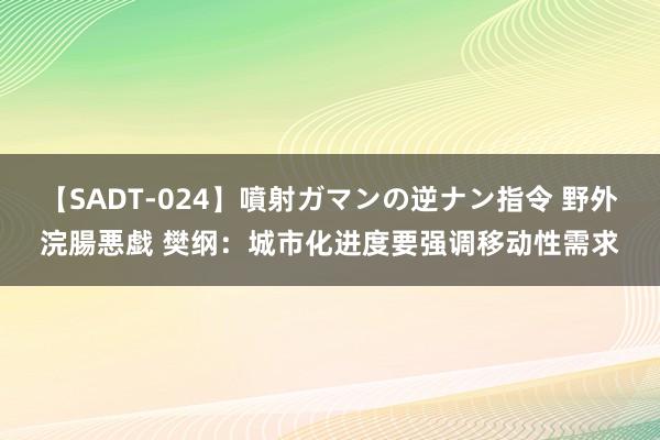 【SADT-024】噴射ガマンの逆ナン指令 野外浣腸悪戯 樊纲：城市化进度要强调移动性需求