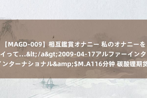 【MAGD-009】相互鑑賞オナニー 私のオナニーを見ながら、あなたもイって…</a>2009-04-17アルファーインターナショナル&$M.A116分钟 碳酸锂期货主力合约日内跌超2%