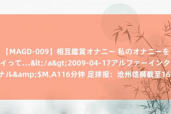 【MAGD-009】相互鑑賞オナニー 私のオナニーを見ながら、あなたもイって…</a>2009-04-17アルファーインターナショナル&$M.A116分钟 足球报：沧州雄狮截至16轮不堪，李霄鹏还了崔康熙“三闷棍”