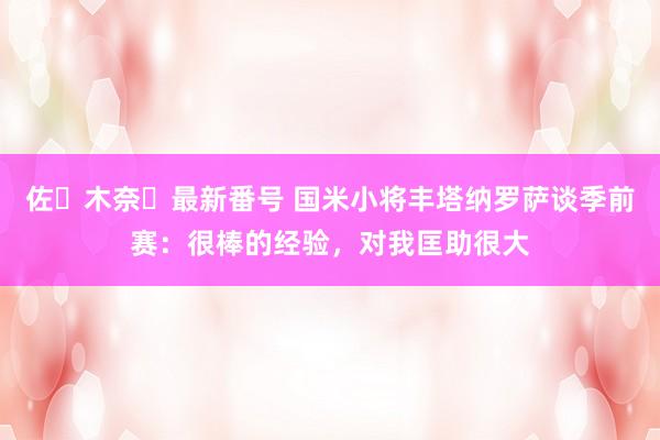 佐々木奈々最新番号 国米小将丰塔纳罗萨谈季前赛：很棒的经验，对我匡助很大