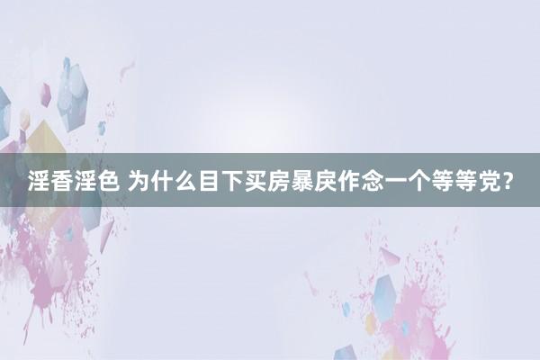 淫香淫色 为什么目下买房暴戾作念一个等等党？