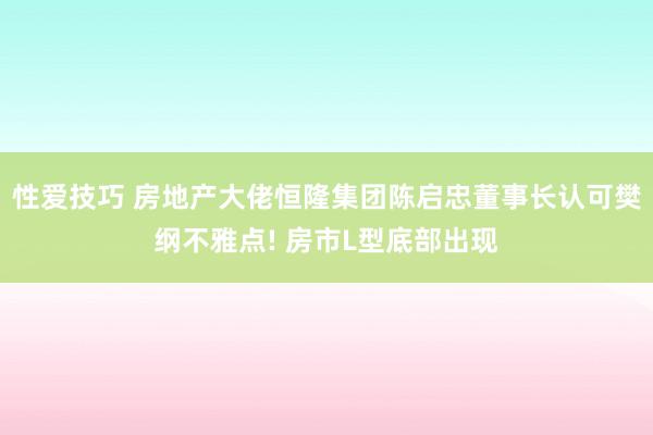 性爱技巧 房地产大佬恒隆集团陈启忠董事长认可樊纲不雅点! 房市L型底部出现