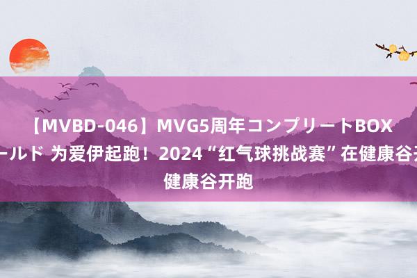 【MVBD-046】MVG5周年コンプリートBOX ゴールド 为爱伊起跑！2024“红气球挑战赛”在健康谷开跑