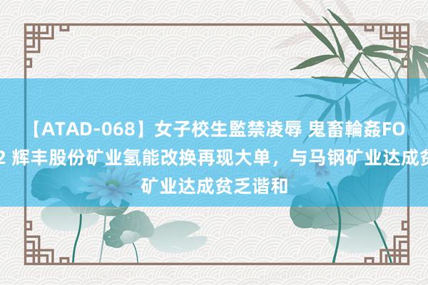 【ATAD-068】女子校生監禁凌辱 鬼畜輪姦FOREVER2 辉丰股份矿业氢能改换再现大单，与马钢矿业达成贫乏谐和