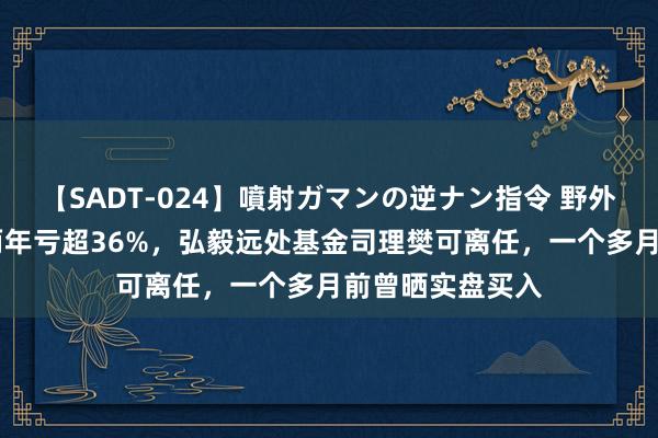 【SADT-024】噴射ガマンの逆ナン指令 野外浣腸悪戯 不到两年亏超36%，弘毅远处基金司理樊可离任，一个多月前曾晒实盘买入