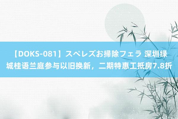 【DOKS-081】スペレズお掃除フェラ 深圳绿城桂语兰庭参与以旧换新，二期特惠工抵房7.8折