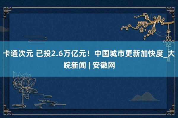 卡通次元 已投2.6万亿元！中国城市更新加快度_大皖新闻 | 安徽网