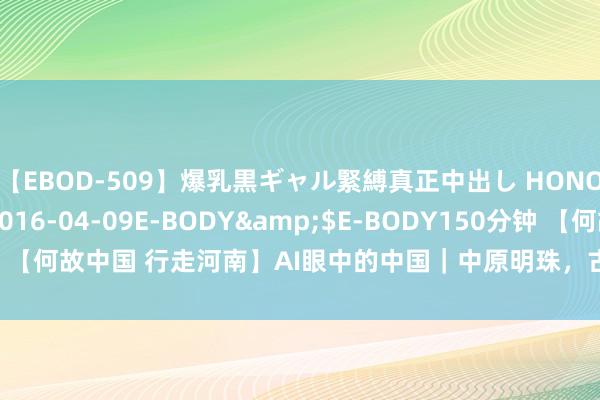 【EBOD-509】爆乳黒ギャル緊縛真正中出し HONOKA</a>2016-04-09E-BODY&$E-BODY150分钟 【何故中国 行走河南】AI眼中的中国｜中原明珠，古韵洛阳_大皖新闻 | 安徽网