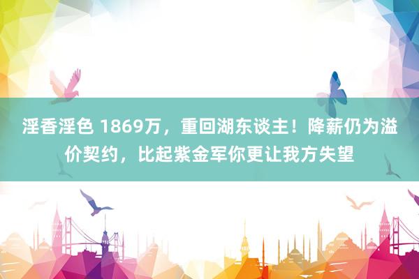 淫香淫色 1869万，重回湖东谈主！降薪仍为溢价契约，比起紫金军你更让我方失望