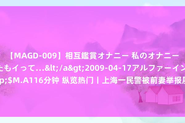 【MAGD-009】相互鑑賞オナニー 私のオナニーを見ながら、あなたもイって…</a>2009-04-17アルファーインターナショナル&$M.A116分钟 纵览热门丨上海一民警被前妻举报屡次猥亵继女，案件已移送检方，上海公安：已罢手一切职务，正等法院判决