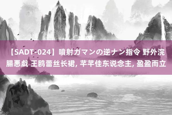 【SADT-024】噴射ガマンの逆ナン指令 野外浣腸悪戯 王鸥蕾丝长裙， 芊芊佳东说念主，<a href=