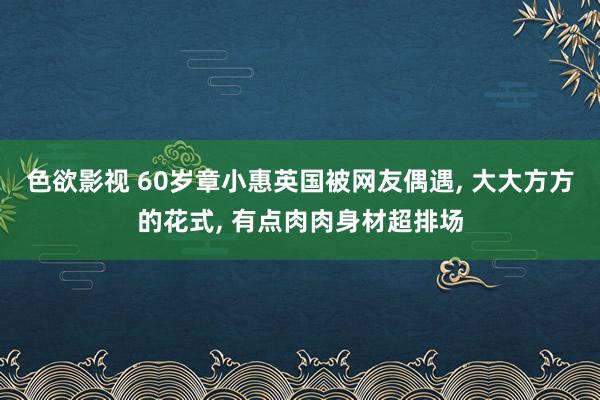 色欲影视 60岁章小惠英国被网友偶遇， 大大方方的花式， 有点肉肉身材超排场