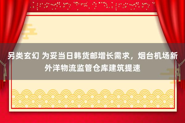 另类玄幻 为妥当日韩货邮增长需求，烟台机场新外洋物流监管仓库建筑提速