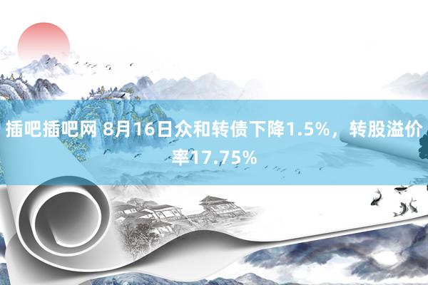 插吧插吧网 8月16日众和转债下降1.5%，转股溢价率17.75%