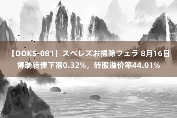 【DOKS-081】スペレズお掃除フェラ 8月16日博瑞转债下落0.32%，转股溢价率44.01%